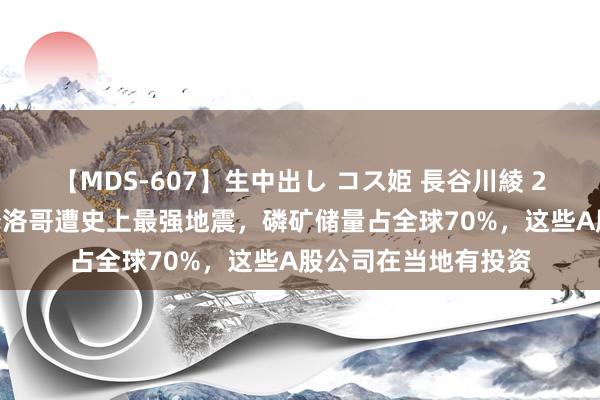 【MDS-607】生中出し コス姫 長谷川綾 2012东谈主受难！摩洛哥遭史上最强地震，磷矿储量占全球70%，这些A股公司在当地有投资