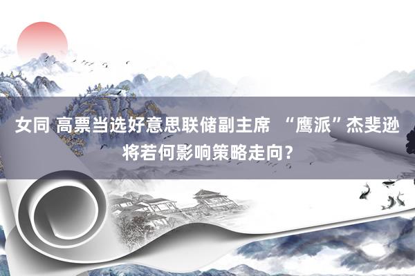 女同 高票当选好意思联储副主席  “鹰派”杰斐逊将若何影响策略走向？