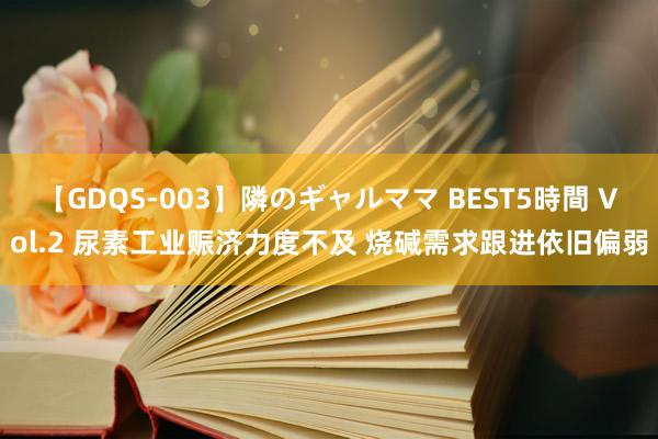 【GDQS-003】隣のギャルママ BEST5時間 Vol.2 尿素工业赈济力度不及 烧碱需求跟进依旧偏弱