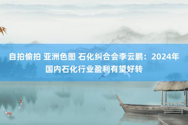 自拍偷拍 亚洲色图 石化纠合会李云鹏：2024年国内石化行业盈利有望好转