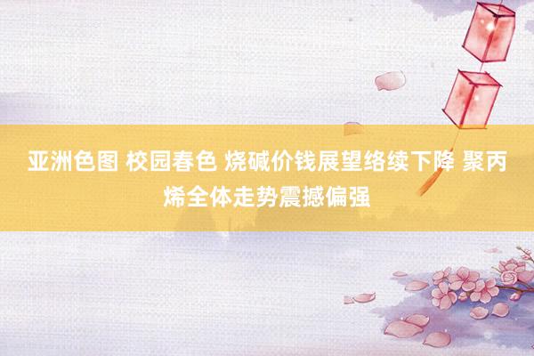 亚洲色图 校园春色 烧碱价钱展望络续下降 聚丙烯全体走势震撼偏强