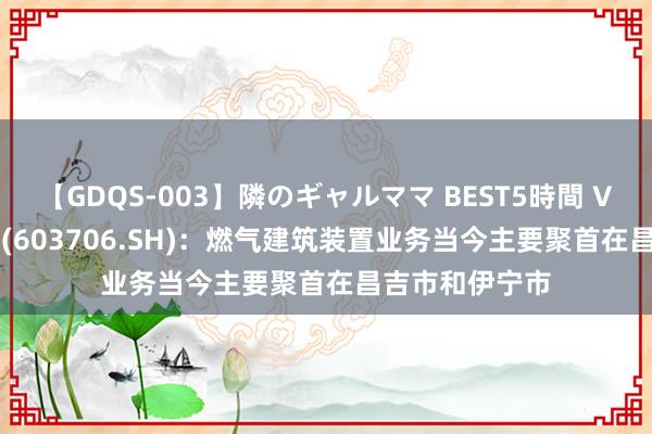 【GDQS-003】隣のギャルママ BEST5時間 Vol.2 东方环宇(603706.SH)：燃气建筑装置业务当今主要聚首在昌吉市和伊宁市