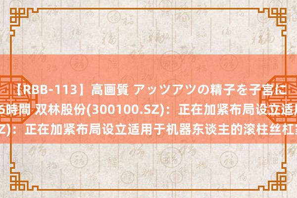 【RBB-113】高画質 アッツアツの精子を子宮に孕ませ中出し120発16時間 双林股份(300100.SZ)：正在加紧布局设立适用于机器东谈主的滚柱丝杠家具