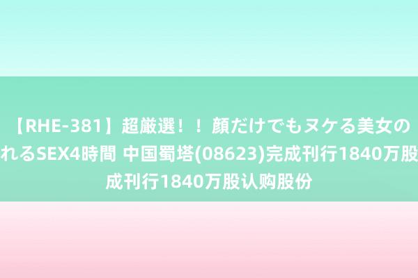 【RHE-381】超厳選！！顔だけでもヌケる美女の巨乳が揺れるSEX4時間 中国蜀塔(08623)完成刊行1840万股认购股份