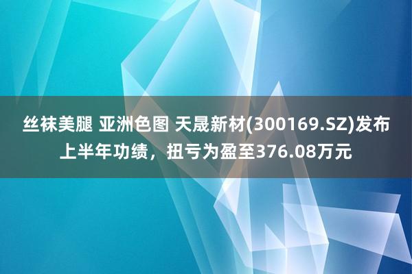 丝袜美腿 亚洲色图 天晟新材(300169.SZ)发布上半年功绩，扭亏为盈至376.08万元