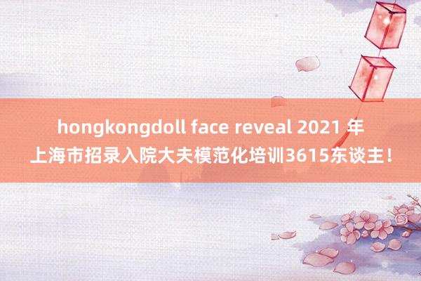 hongkongdoll face reveal 2021 年上海市招录入院大夫模范化培训3615东谈主！