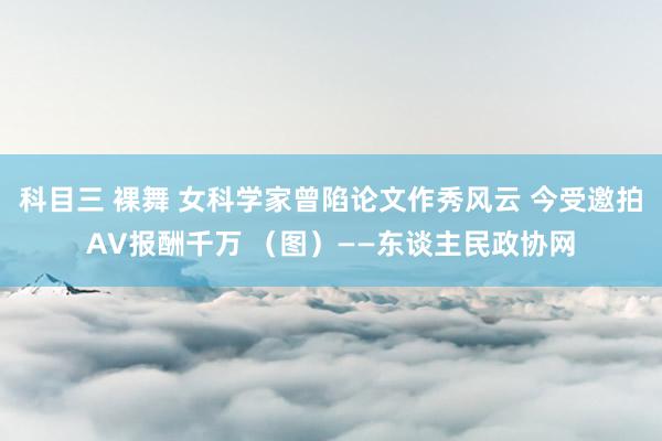 科目三 裸舞 女科学家曾陷论文作秀风云 今受邀拍AV报酬千万 （图）——东谈主民政协网