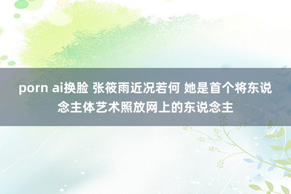 porn ai换脸 张筱雨近况若何 她是首个将东说念主体艺术照放网上的东说念主