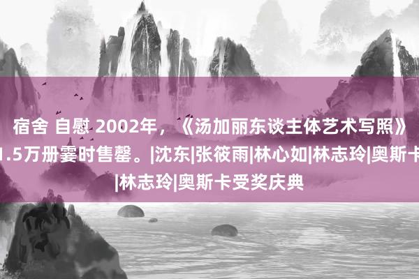 宿舍 自慰 2002年，《汤加丽东谈主体艺术写照》一刊行，1.5万册霎时售罄。|沈东|张筱雨|林心如|林志玲|奥斯卡受奖庆典