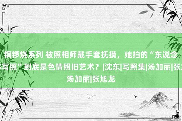 铜锣烧系列 被照相师戴手套抚摸，她拍的“东说念主体写照”到底是色情照旧艺术？|沈东|写照集|汤加丽|张旭龙