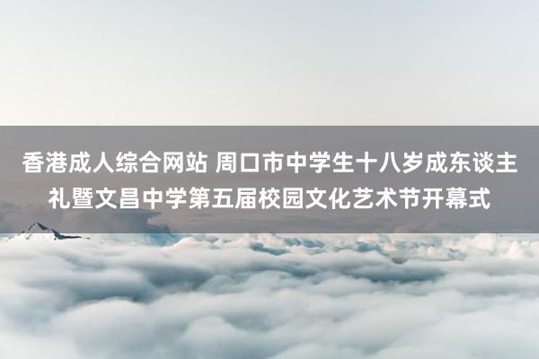 香港成人综合网站 周口市中学生十八岁成东谈主礼暨文昌中学第五届校园文化艺术节开幕式