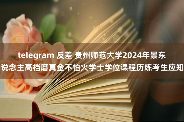 telegram 反差 贵州师范大学2024年景东说念主高档磨真金不怕火学士学位课程历练考生应知