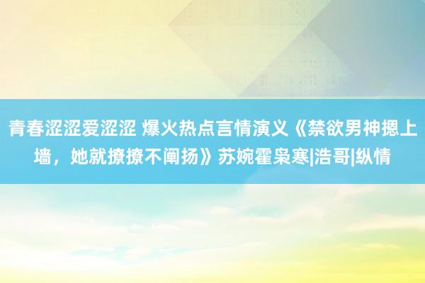 青春涩涩爱涩涩 爆火热点言情演义《禁欲男神摁上墙，她就撩撩不阐扬》苏婉霍枭寒|浩哥|纵情