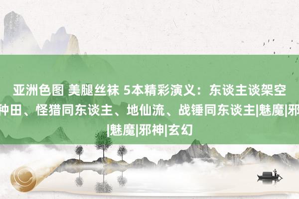 亚洲色图 美腿丝袜 5本精彩演义：东谈主谈架空、领主种田、怪猎同东谈主、地仙流、战锤同东谈主|魅魔|邪神|玄幻