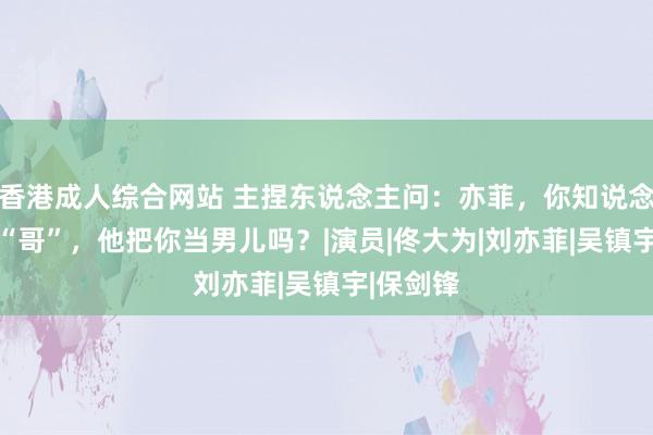 香港成人综合网站 主捏东说念主问：亦菲，你知说念你喊他 “哥”，他把你当男儿吗？|演员|佟大为|刘亦菲|吴镇宇|保剑锋