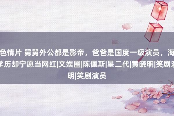 色情片 舅舅外公都是影帝，爸爸是国度一级演员，海归学历却宁愿当网红|文娱圈|陈佩斯|星二代|黄晓明|笑剧演员