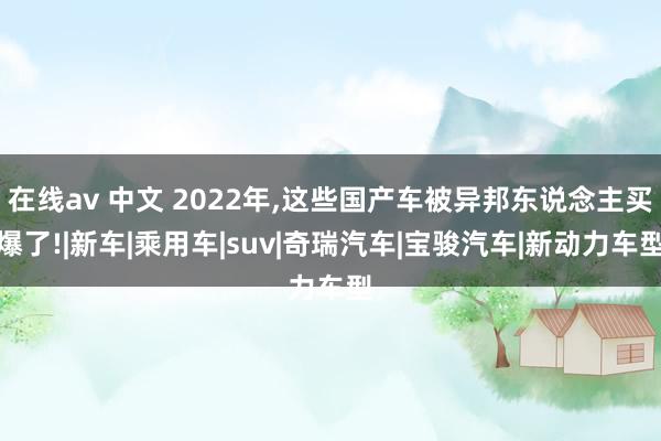 在线av 中文 2022年,这些国产车被异邦东说念主买爆了!|新车|乘用车|suv|奇瑞汽车|宝骏汽车|新动力车型