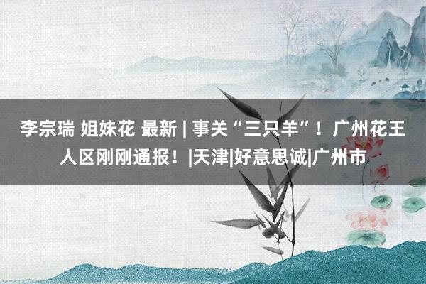 李宗瑞 姐妹花 最新 | 事关“三只羊”！广州花王人区刚刚通报！|天津|好意思诚|广州市