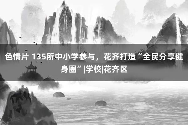 色情片 135所中小学参与，花齐打造“全民分享健身圈”|学校|花齐区