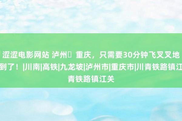 涩涩电影网站 泸州⇆重庆，只需要30分钟飞叉叉地就到了！|川南|高铁|九龙坡|泸州市|重庆市|川青铁路镇江关