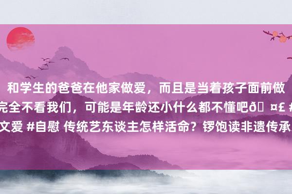 和学生的爸爸在他家做爱，而且是当着孩子面前做爱，太刺激了，孩子完全不看我们，可能是年龄还小什么都不懂吧🤣 #同城 #文爱 #自慰 传统艺东谈主怎样活命？锣饱读非遗传承东谈主在直播间“PK”切磋技能