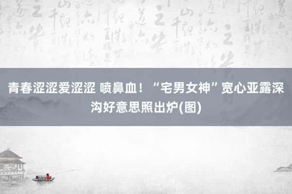 青春涩涩爱涩涩 喷鼻血！“宅男女神”宽心亚露深沟好意思照出炉(图)