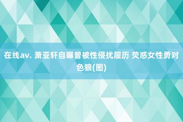 在线av. 萧亚轩自曝曾被性侵扰履历 荧惑女性勇对色狼(图)