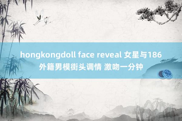 hongkongdoll face reveal 女星与186外籍男模街头调情 激吻一分钟