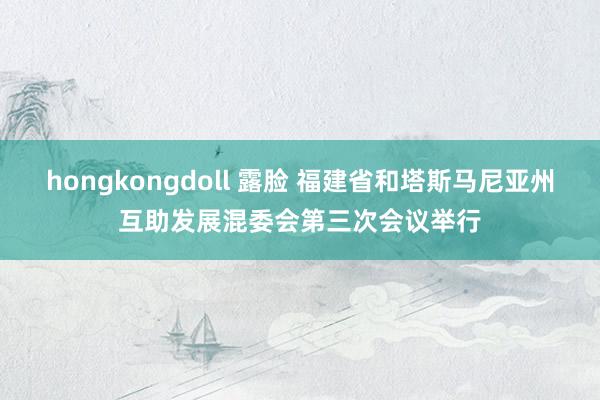 hongkongdoll 露脸 福建省和塔斯马尼亚州互助发展混委会第三次会议举行